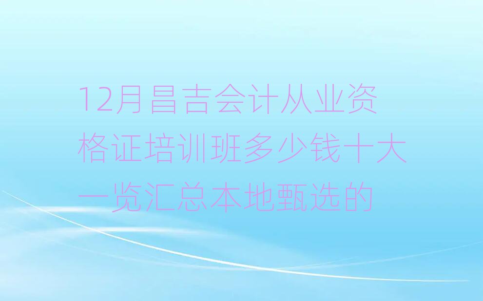12月昌吉會計從業(yè)資格證培訓(xùn)班多少錢十大一覽匯總本地甄選的