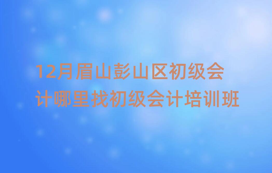 12月眉山彭山區(qū)初級會計哪里找初級會計培訓班