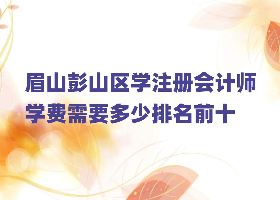 眉山彭山區(qū)學(xué)注冊會計師學(xué)費需要多少排名前十