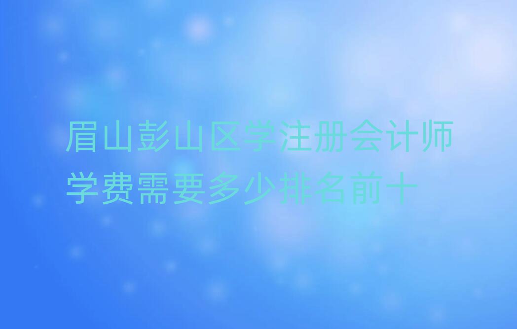 眉山彭山區(qū)學(xué)注冊會計師學(xué)費需要多少排名前十