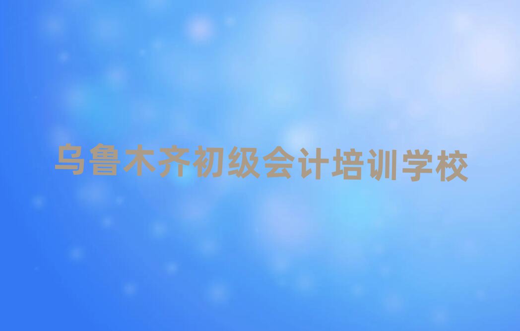 2024年目前比較好的烏魯木齊初級(jí)會(huì)計(jì)培訓(xùn)機(jī)構(gòu)排名top10