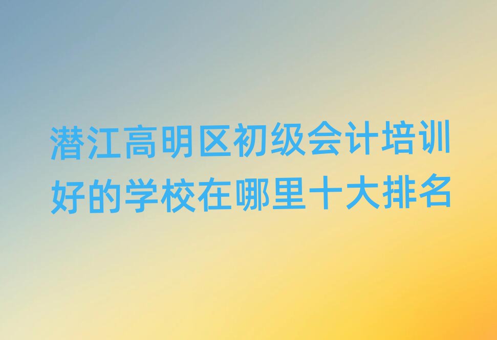 潛江高明區(qū)初級會計培訓好的學校在哪里十大排名
