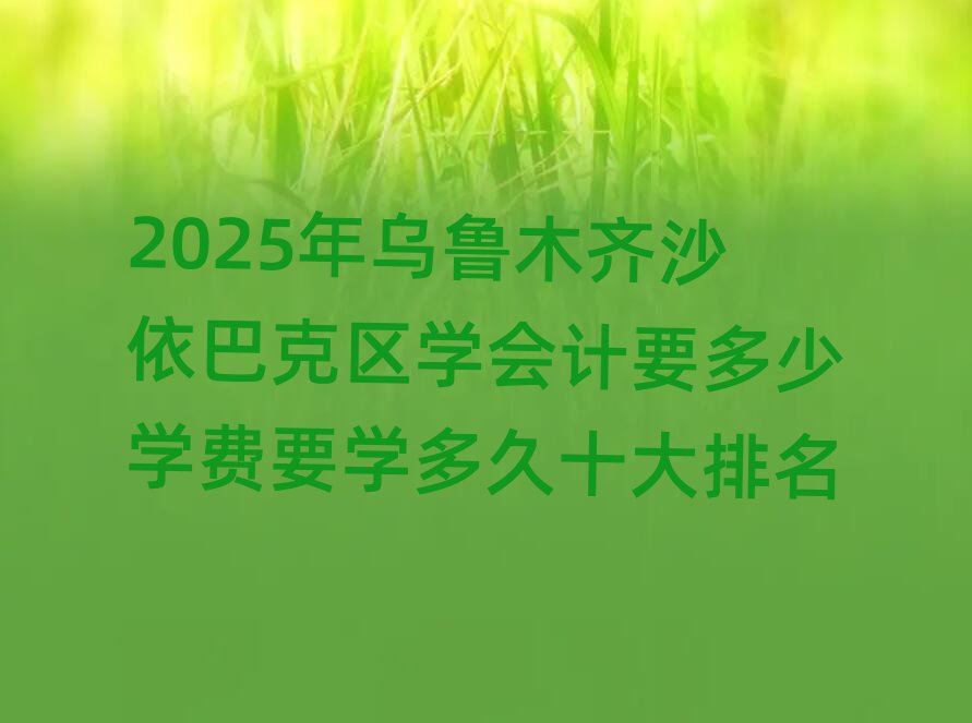 2025年烏魯木齊沙依巴克區(qū)學(xué)會計要多少學(xué)費要學(xué)多久十大排名