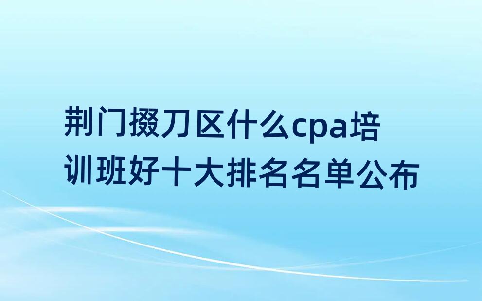 荊門掇刀區(qū)什么cpa培訓(xùn)班好十大排名名單公布