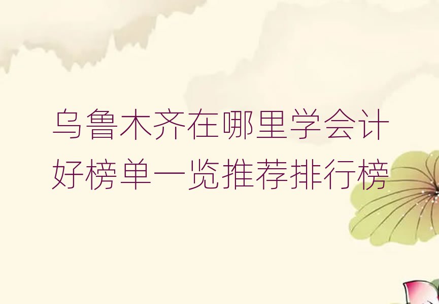 烏魯木齊在哪里學(xué)會計好榜單一覽推薦排行榜