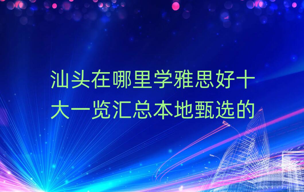 汕頭在哪里學(xué)雅思好十大一覽匯總本地甄選的