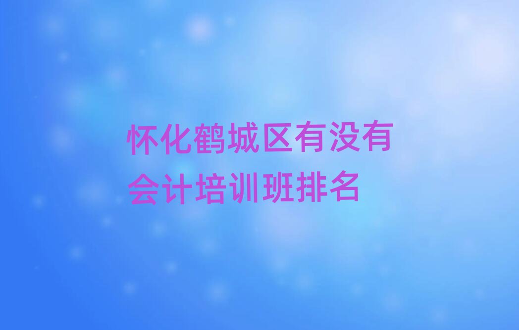 懷化鶴城區(qū)有沒有會計培訓班排名