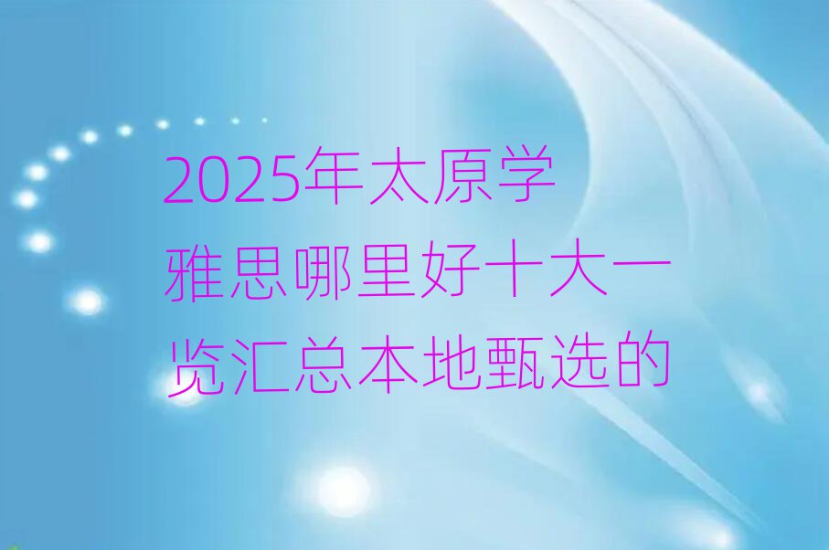 2025年太原學雅思哪里好十大一覽匯總本地甄選的