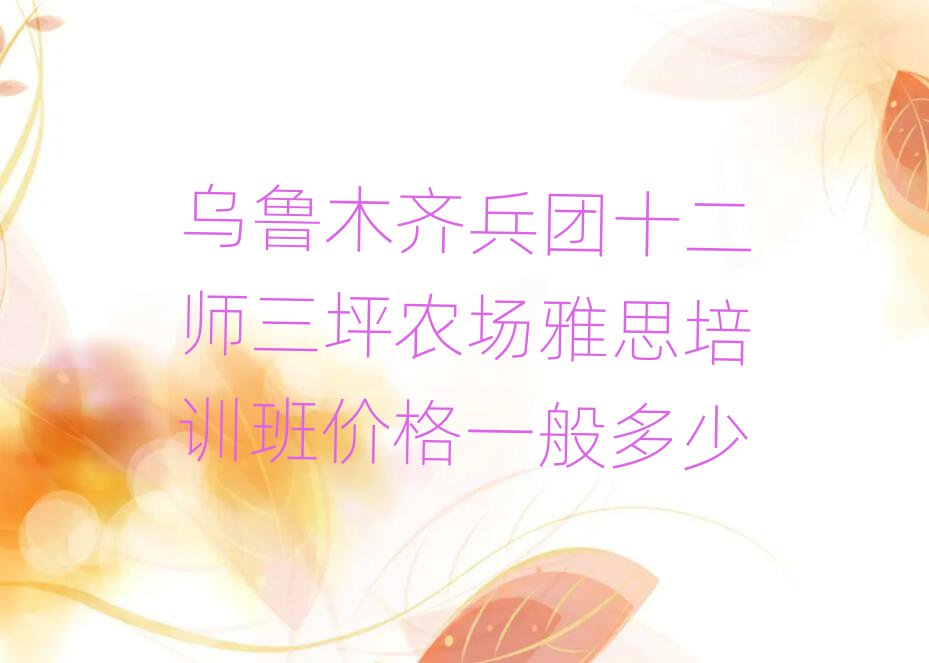 烏魯木齊兵團(tuán)十二師三坪農(nóng)場(chǎng)雅思培訓(xùn)班價(jià)格一般多少