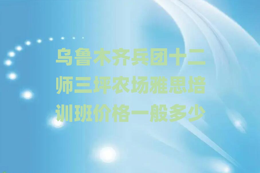 烏魯木齊兵團(tuán)十二師三坪農(nóng)場(chǎng)雅思培訓(xùn)班價(jià)格一般多少