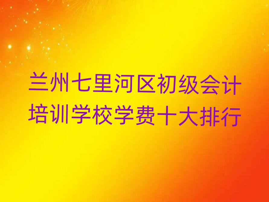 蘭州七里河區(qū)初級會計培訓(xùn)學(xué)校學(xué)費十大排行