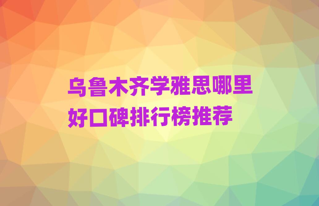 烏魯木齊學(xué)雅思哪里好口碑排行榜推薦