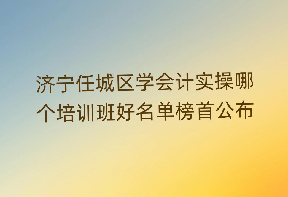 濟(jì)寧任城區(qū)學(xué)會(huì)計(jì)實(shí)操哪個(gè)培訓(xùn)班好名單榜首公布
