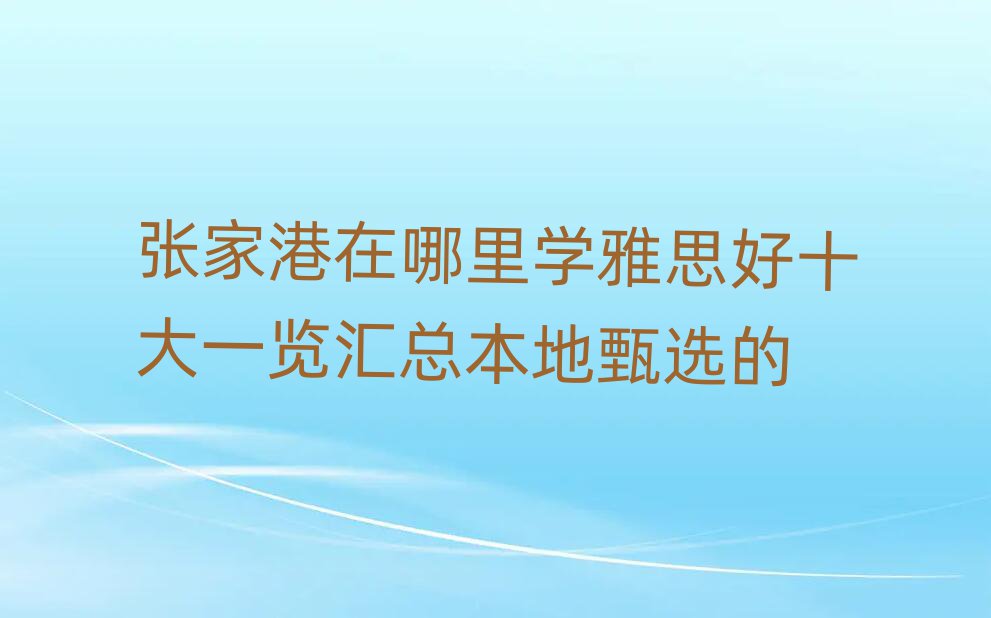 張家港在哪里學(xué)雅思好十大一覽匯總本地甄選的