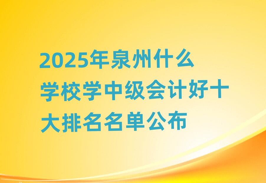 2025年泉州什么學校學中級會計好十大排名名單公布