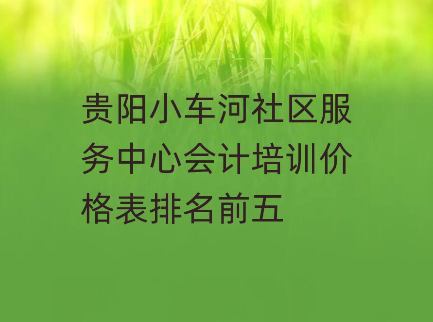 貴陽(yáng)小車(chē)河社區(qū)服務(wù)中心會(huì)計(jì)培訓(xùn)價(jià)格表排名前五