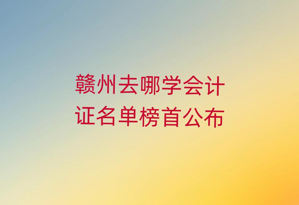 贛州去哪學會計證名單榜首公布