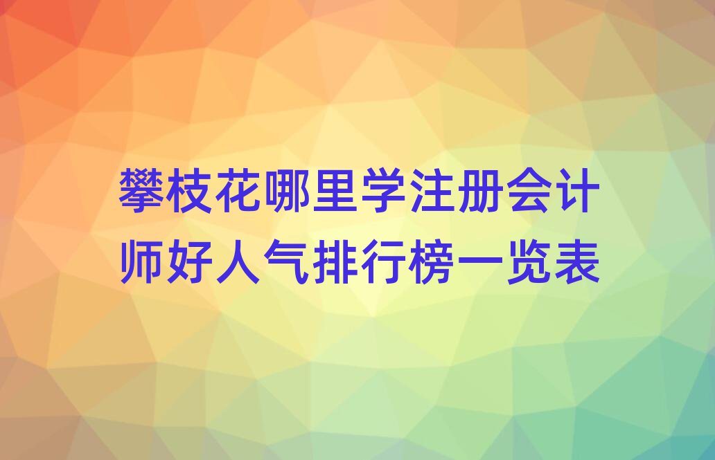 攀枝花哪里學(xué)注冊會計(jì)師好人氣排行榜一覽表