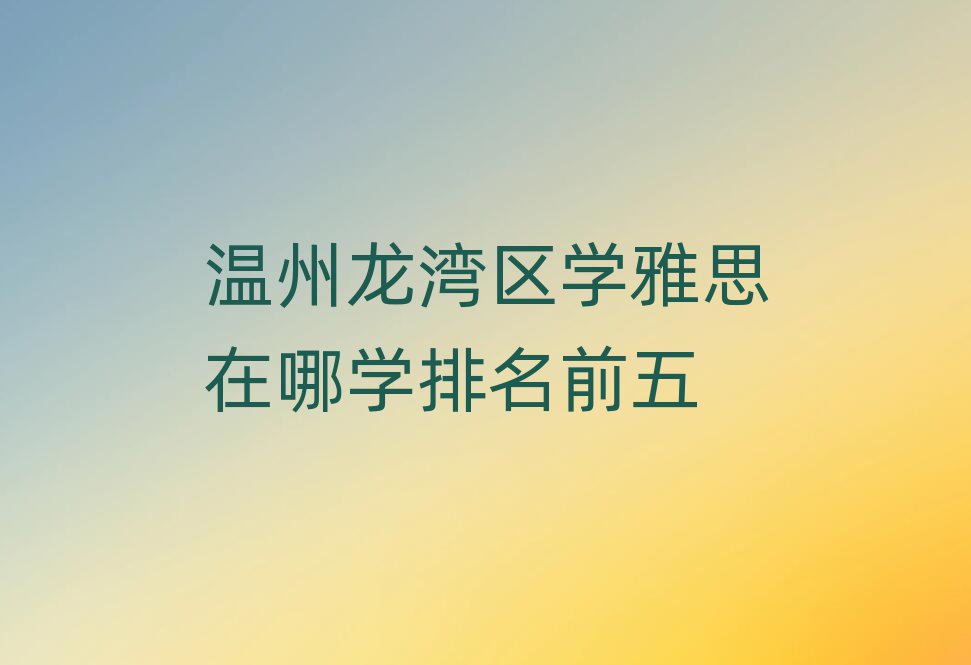 溫州龍灣區(qū)學(xué)雅思在哪學(xué)排名前五