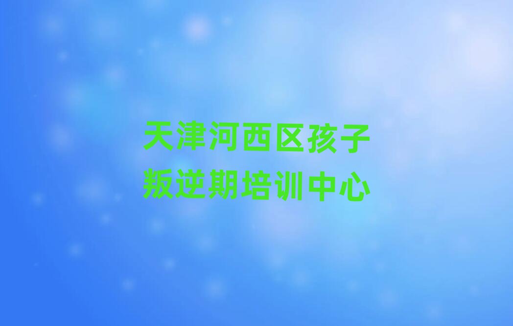 天津河西區(qū)好的孩子叛逆期培訓(xùn)學(xué)校人氣排行榜一覽表