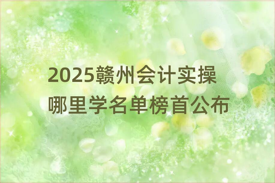 2025贛州會計實操哪里學名單榜首公布