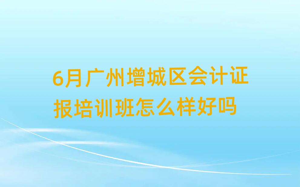 6月廣州增城區(qū)會計證報培訓(xùn)班怎么樣好嗎