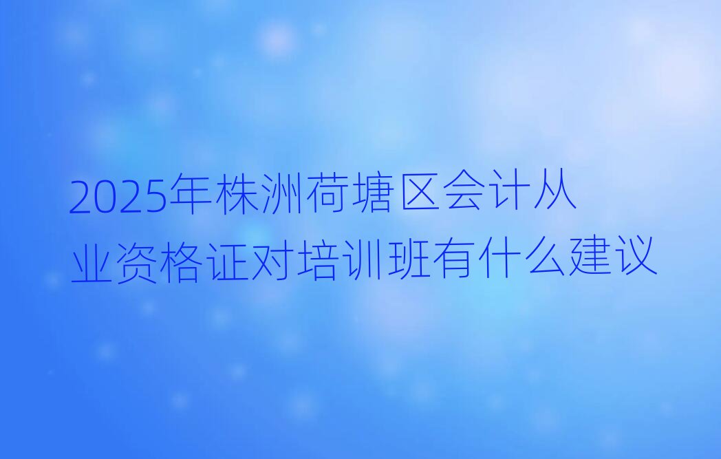 2025年株洲荷塘區(qū)會(huì)計(jì)從業(yè)資格證對(duì)培訓(xùn)班有什么建議