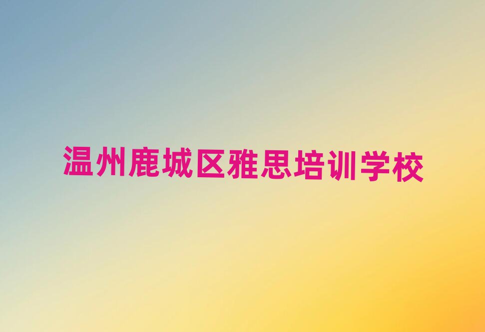 7月溫州鹿城區(qū)讀雅思哪個學校好人氣排行榜一覽表