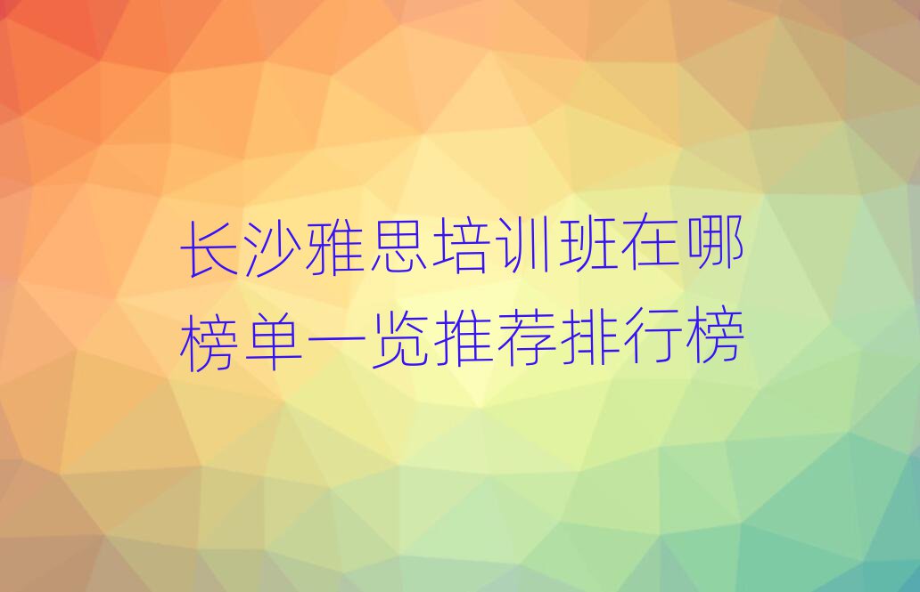 長(zhǎng)沙雅思培訓(xùn)班在哪榜單一覽推薦排行榜