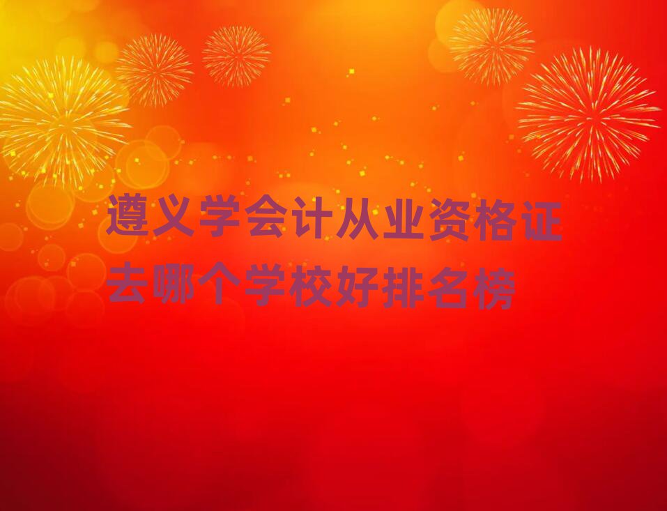 遵義學(xué)會計從業(yè)資格證去哪個學(xué)校好排名榜
