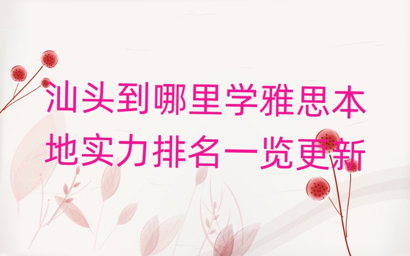 汕頭到哪里學雅思本地實力排名一覽更新